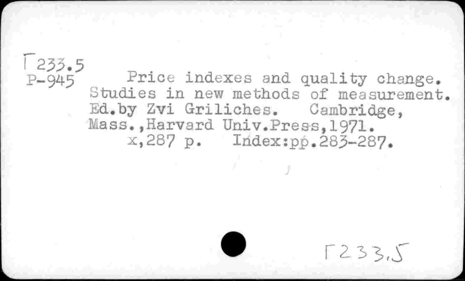 ﻿I 233.5
P-945 Price indexes and quality change.
Studies in new methods of measurement.
Ed.by Zvi Griliches. Cambridge,
Mass.,Harvard Univ.Press,1971.
x,287 p.	Index:pp.283-287.